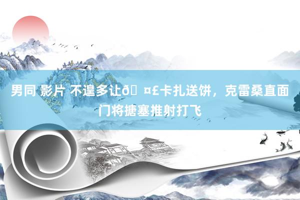 男同 影片 不遑多让🤣卡扎送饼，克雷桑直面门将搪塞推射打飞