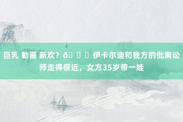 巨乳 動画 新欢？👀伊卡尔迪和我方的仳离讼师走得很近，女方35岁带一娃