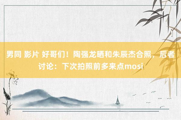 男同 影片 好哥们！陶强龙晒和朱辰杰合照，后者讨论：下次拍照前多来点mosi