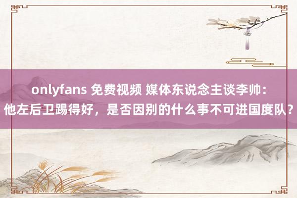 onlyfans 免费视频 媒体东说念主谈李帅：他左后卫踢得好，是否因别的什么事不可进国度队？