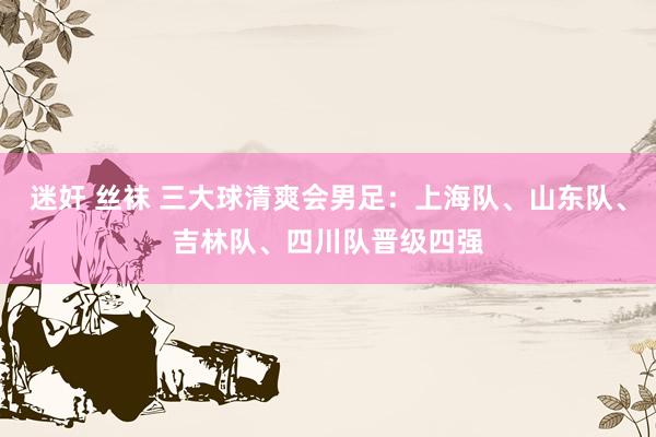 迷奸 丝袜 三大球清爽会男足：上海队、山东队、吉林队、四川队晋级四强