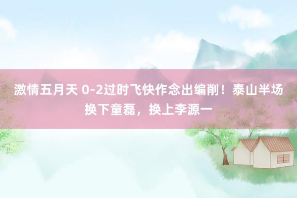 激情五月天 0-2过时飞快作念出编削！泰山半场换下童磊，换上李源一