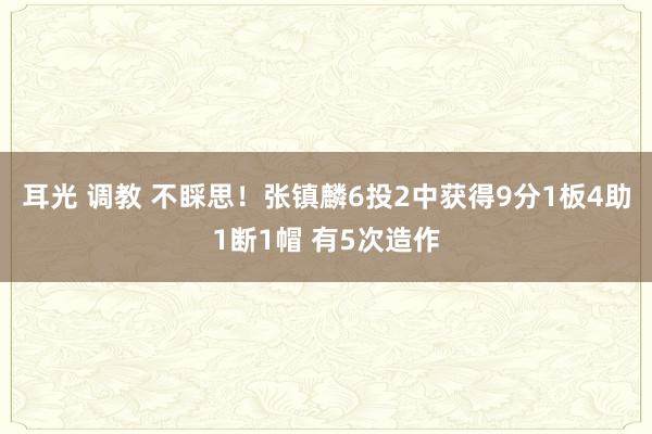 耳光 调教 不睬思！张镇麟6投2中获得9分1板4助1断1帽 有5次造作