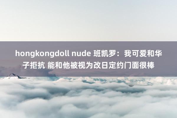 hongkongdoll nude 班凯罗：我可爱和华子拒抗 能和他被视为改日定约门面很棒