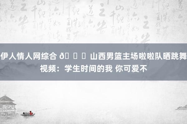 伊人情人网综合 😍山西男篮主场啦啦队晒跳舞视频：学生时间的我 你可爱不