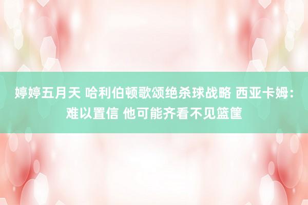婷婷五月天 哈利伯顿歌颂绝杀球战略 西亚卡姆：难以置信 他可能齐看不见篮筐