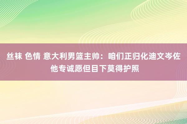 丝袜 色情 意大利男篮主帅：咱们正归化迪文岑佐 他专诚愿但目下莫得护照