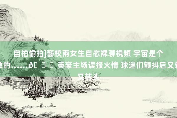 自拍偷拍]藝校兩女生自慰裸聊視頻 宇宙是个宽敞的……😅英豪主场误报火情 球迷们颤抖后又转头