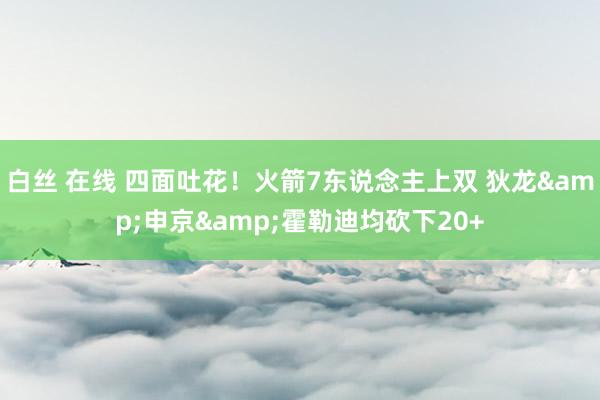 白丝 在线 四面吐花！火箭7东说念主上双 狄龙&申京&霍勒迪均砍下20+