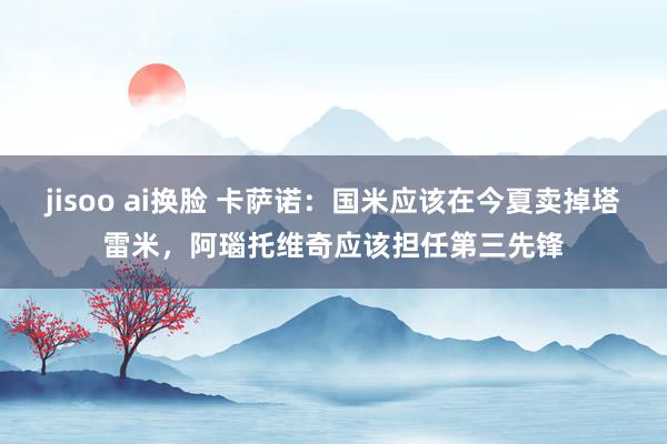 jisoo ai换脸 卡萨诺：国米应该在今夏卖掉塔雷米，阿瑙托维奇应该担任第三先锋
