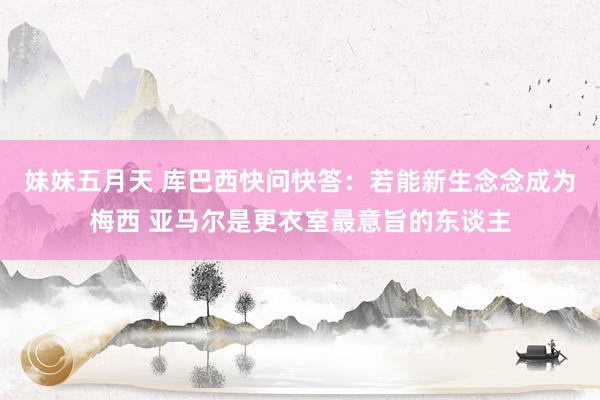 妹妹五月天 库巴西快问快答：若能新生念念成为梅西 亚马尔是更衣室最意旨的东谈主