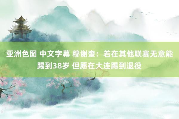 亚洲色图 中文字幕 穆谢奎：若在其他联赛无意能踢到38岁 但愿在大连踢到退役