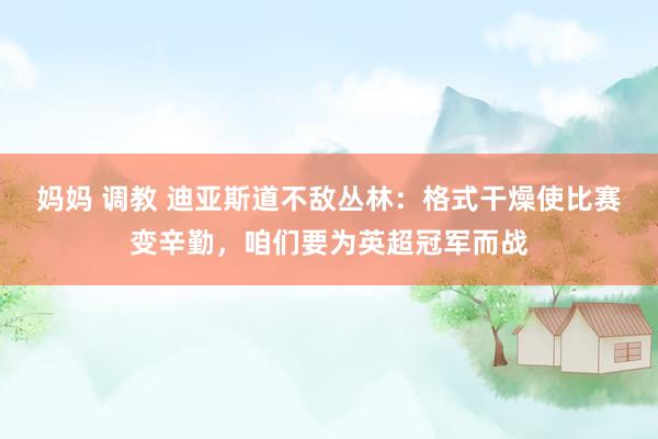妈妈 调教 迪亚斯道不敌丛林：格式干燥使比赛变辛勤，咱们要为英超冠军而战