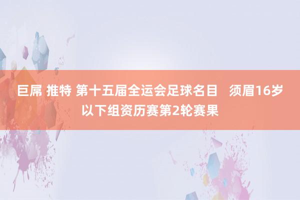 巨屌 推特 第十五届全运会足球名目   须眉16岁以下组资历赛第2轮赛果