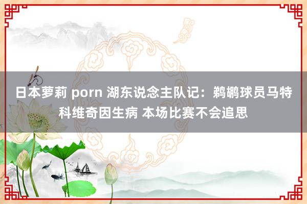 日本萝莉 porn 湖东说念主队记：鹈鹕球员马特科维奇因生病 本场比赛不会追思