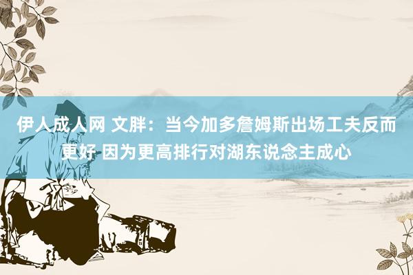 伊人成人网 文胖：当今加多詹姆斯出场工夫反而更好 因为更高排行对湖东说念主成心