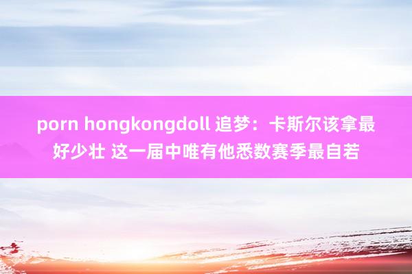 porn hongkongdoll 追梦：卡斯尔该拿最好少壮 这一届中唯有他悉数赛季最自若