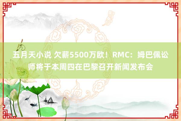 五月天小说 欠薪5500万欧！RMC：姆巴佩讼师将于本周四在巴黎召开新闻发布会