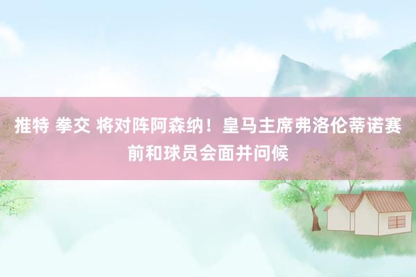 推特 拳交 将对阵阿森纳！皇马主席弗洛伦蒂诺赛前和球员会面并问候