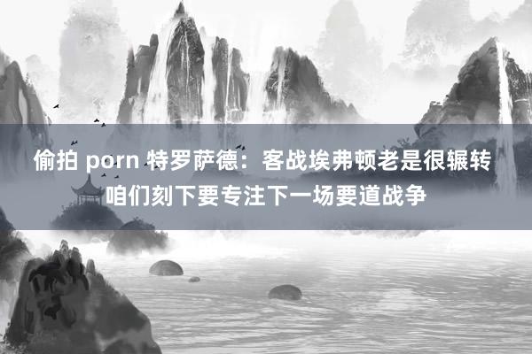 偷拍 porn 特罗萨德：客战埃弗顿老是很辗转 咱们刻下要专注下一场要道战争