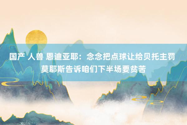 国产 人兽 恩迪亚耶：念念把点球让给贝托主罚 莫耶斯告诉咱们下半场要贫苦