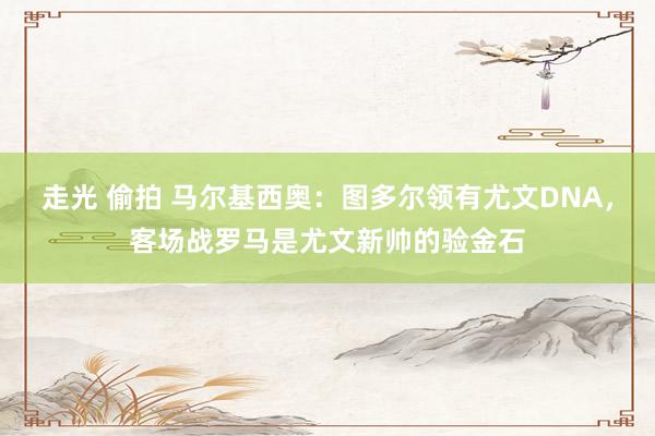 走光 偷拍 马尔基西奥：图多尔领有尤文DNA，客场战罗马是尤文新帅的验金石