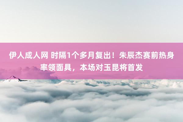 伊人成人网 时隔1个多月复出！朱辰杰赛前热身率领面具，本场对玉昆将首发