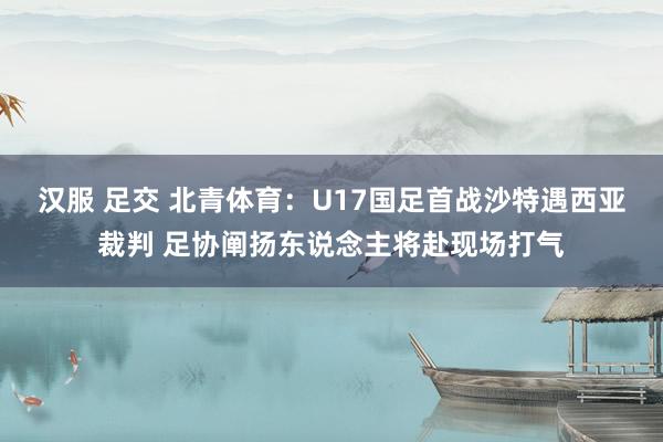 汉服 足交 北青体育：U17国足首战沙特遇西亚裁判 足协阐扬东说念主将赴现场打气