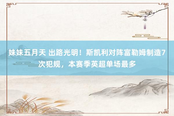 妹妹五月天 出路光明！斯凯利对阵富勒姆制造7次犯规，本赛季英超单场最多