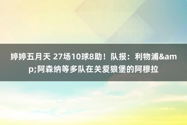 婷婷五月天 27场10球8助！队报：利物浦&阿森纳等多队在关爱狼堡的阿穆拉