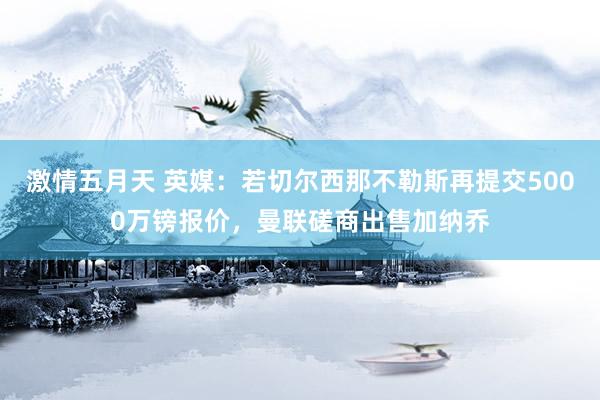 激情五月天 英媒：若切尔西那不勒斯再提交5000万镑报价，曼联磋商出售加纳乔